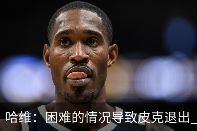 哈维：困难的情况导致皮克退出 他踢得少作用小
